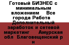 Готовый БИЗНЕС с минимальным вложением! - Все города Работа » Дополнительный заработок и сетевой маркетинг   . Амурская обл.,Благовещенский р-н